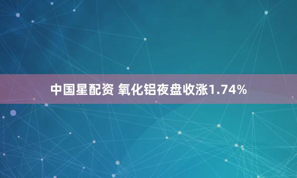 中国星配资 氧化铝夜盘收涨1.74%