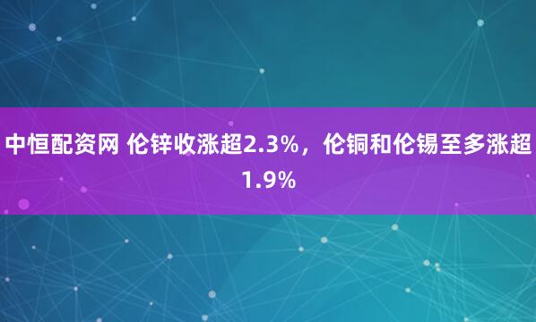 中恒配资网 伦锌收涨超2.3%，伦铜和伦锡至多涨超1.9%