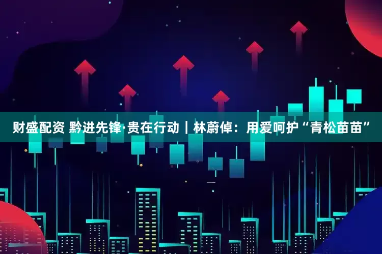 财盛配资 黔进先锋·贵在行动｜林蔚倬：用爱呵护“青松苗苗”
