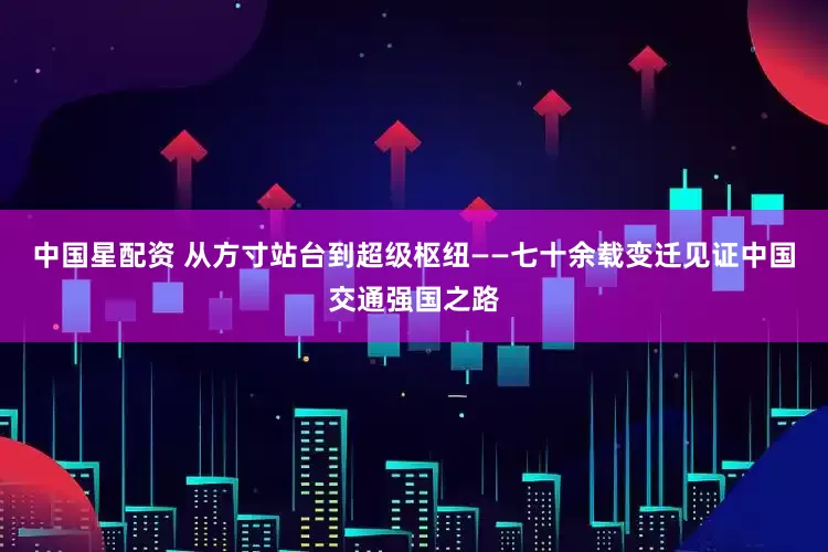 中国星配资 从方寸站台到超级枢纽——七十余载变迁见证中国交通强国之路