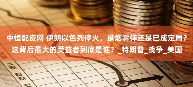 中恒配资网 伊朗以色列停火，是烟雾弹还是已成定局？这背后最大的受益者到底是谁？_特朗普_战争_美国
