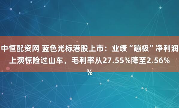 中恒配资网 蓝色光标港股上市：业绩“蹦极”净利润上演惊险过山车，毛利率从27.55%降至2.56%