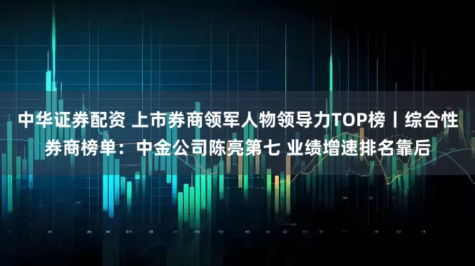 中华证券配资 上市券商领军人物领导力TOP榜丨综合性券商榜单：中金公司陈亮第七 业绩增速排名靠后
