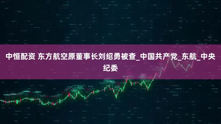 中恒配资 东方航空原董事长刘绍勇被查_中国共产党_东航_中央纪委