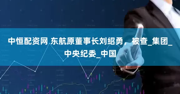 中恒配资网 东航原董事长刘绍勇，被查_集团_中央纪委_中国