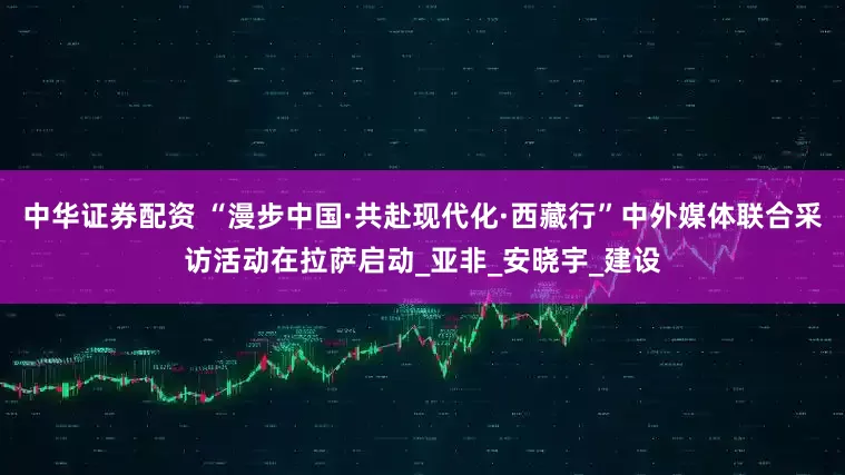 中华证券配资 “漫步中国·共赴现代化·西藏行”中外媒体联合采访活动在拉萨启动_亚非_安晓宇_建设