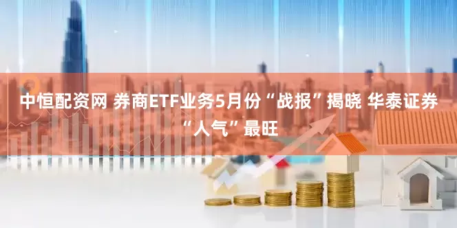 中恒配资网 券商ETF业务5月份“战报”揭晓 华泰证券“人气”最旺