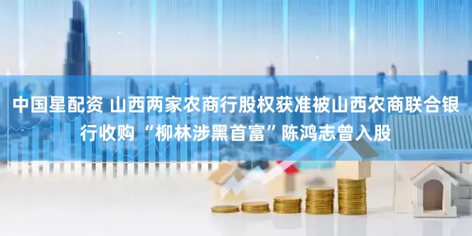 中国星配资 山西两家农商行股权获准被山西农商联合银行收购 “柳林涉黑首富”陈鸿志曾入股