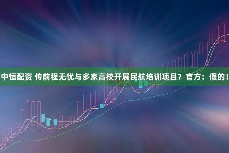 中恒配资 传前程无忧与多家高校开展民航培训项目？官方：假的！