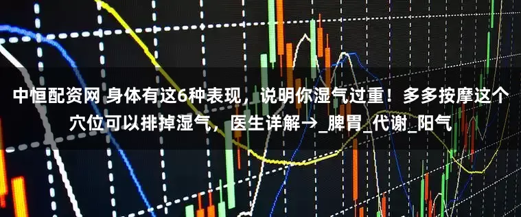 中恒配资网 身体有这6种表现，说明你湿气过重！多多按摩这个穴位可以排掉湿气，医生详解→_脾胃_代谢_阳气