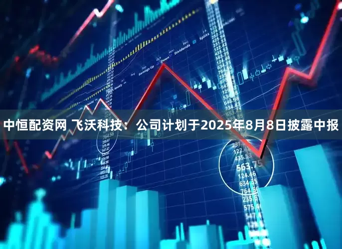 中恒配资网 飞沃科技：公司计划于2025年8月8日披露中报