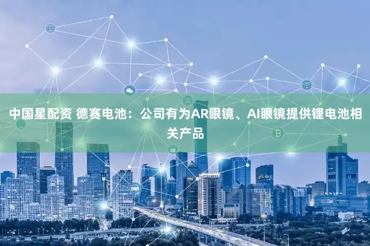 中国星配资 德赛电池：公司有为AR眼镜、AI眼镜提供锂电池相关产品