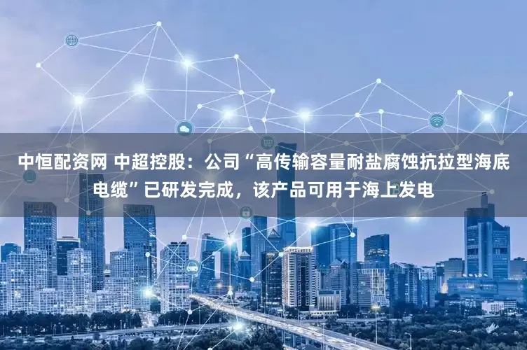 中恒配资网 中超控股：公司“高传输容量耐盐腐蚀抗拉型海底电缆”已研发完成，该产品可用于海上发电
