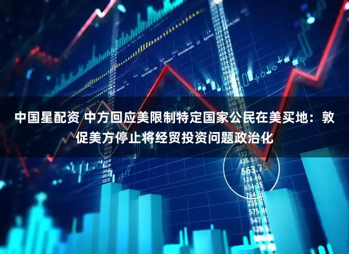 中国星配资 中方回应美限制特定国家公民在美买地：敦促美方停止将经贸投资问题政治化