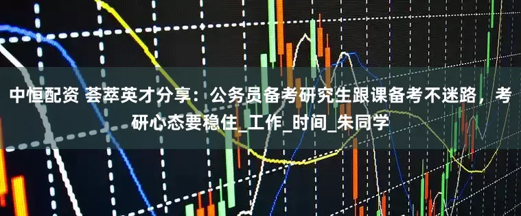 中恒配资 荟萃英才分享：公务员备考研究生跟课备考不迷路，考研心态要稳住_工作_时间_朱同学