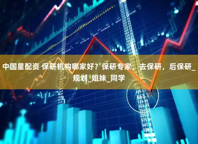 中国星配资 保研机构哪家好？保研专家，去保研，后保研_规划_姐妹_同学