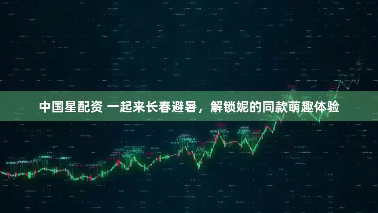 中国星配资 一起来长春避暑，解锁妮的同款萌趣体验