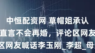 中恒配资网 草帽姐承认目前单身，直言不会再婚，评论区网友喊话李玉刚_李超_母亲_公屏