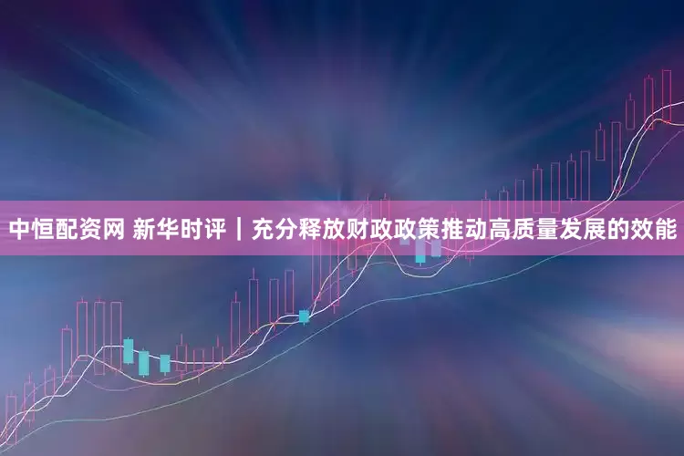 中恒配资网 新华时评｜充分释放财政政策推动高质量发展的效能