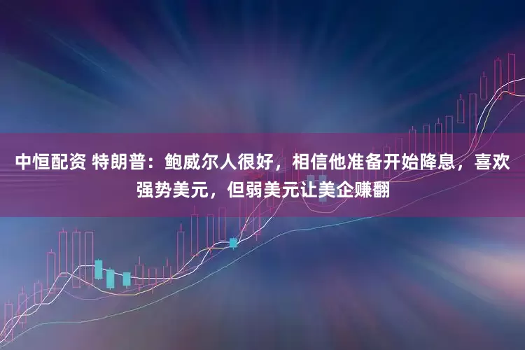 中恒配资 特朗普：鲍威尔人很好，相信他准备开始降息，喜欢强势美元，但弱美元让美企赚翻