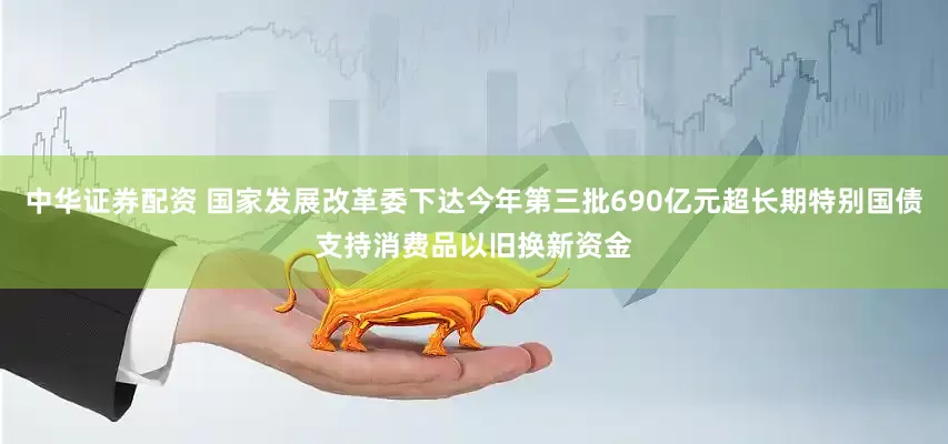中华证券配资 国家发展改革委下达今年第三批690亿元超长期特别国债支持消费品以旧换新资金