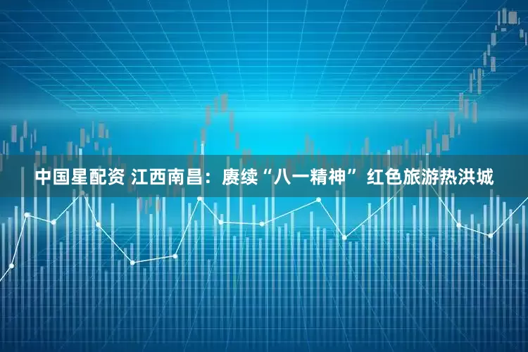中国星配资 江西南昌：赓续“八一精神” 红色旅游热洪城