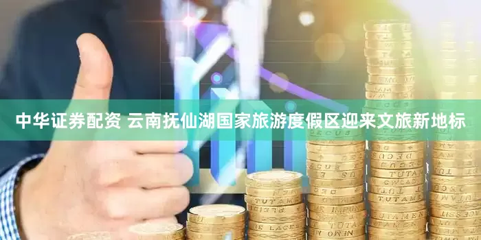 中华证券配资 云南抚仙湖国家旅游度假区迎来文旅新地标