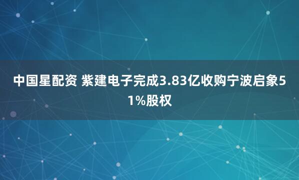 中国星配资 紫建电子完成3.83亿收购宁波启象51%股权