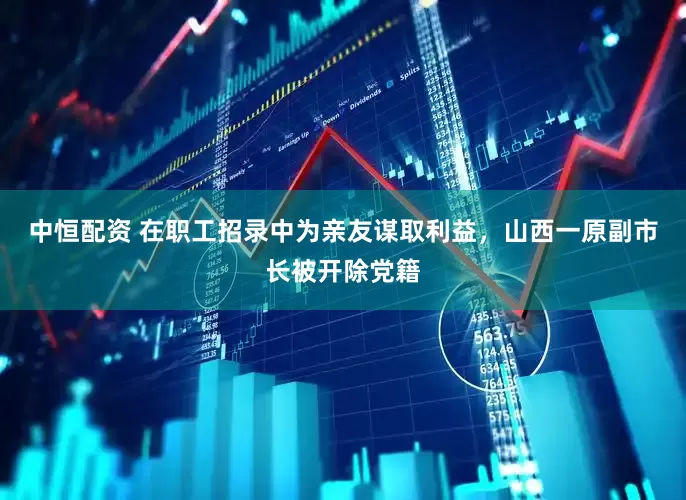 中恒配资 在职工招录中为亲友谋取利益，山西一原副市长被开除党籍