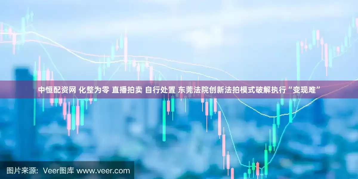 中恒配资网 化整为零 直播拍卖 自行处置 东莞法院创新法拍模式破解执行“变现难”