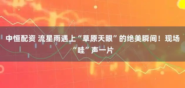 中恒配资 流星雨遇上“草原天眼”的绝美瞬间！现场“哇”声一片