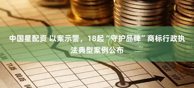 中国星配资 以案示警，18起“守护品牌”商标行政执法典型案例公布