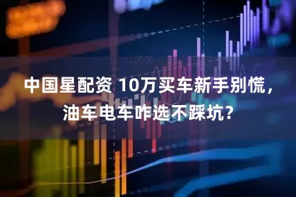 中国星配资 10万买车新手别慌，油车电车咋选不踩坑？
