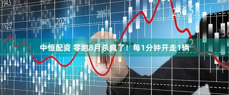 中恒配资 零跑8月杀疯了！每1分钟开走1辆