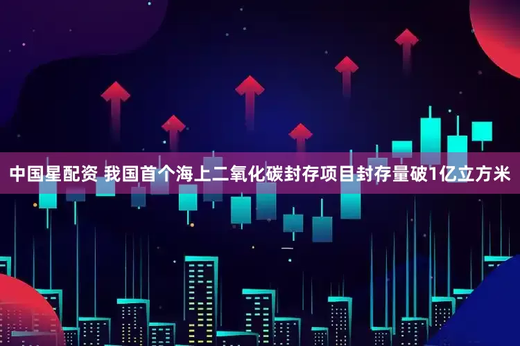 中国星配资 我国首个海上二氧化碳封存项目封存量破1亿立方米