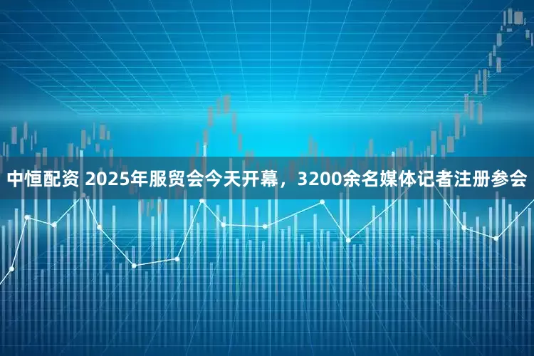 中恒配资 2025年服贸会今天开幕，3200余名媒体记者注册参会