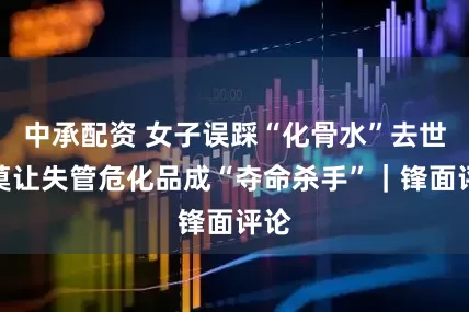 中承配资 女子误踩“化骨水”去世，莫让失管危化品成“夺命杀手”｜锋面评论