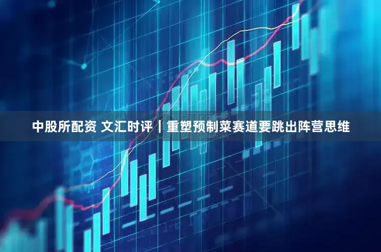 中股所配资 文汇时评｜重塑预制菜赛道要跳出阵营思维