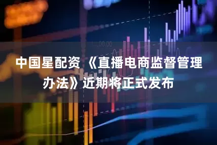 中国星配资 《直播电商监督管理办法》近期将正式发布