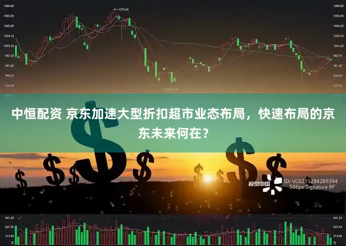 中恒配资 京东加速大型折扣超市业态布局，快速布局的京东未来何在？