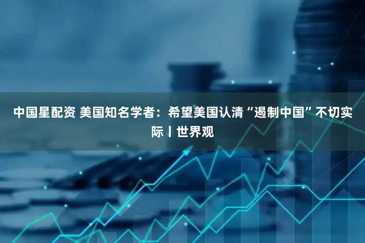 中国星配资 美国知名学者：希望美国认清“遏制中国”不切实际丨世界观