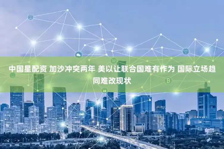 中国星配资 加沙冲突两年 美以让联合国难有作为 国际立场趋同难改现状