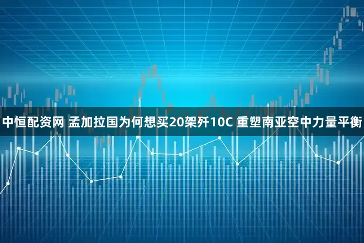 中恒配资网 孟加拉国为何想买20架歼10C 重塑南亚空中力量平衡