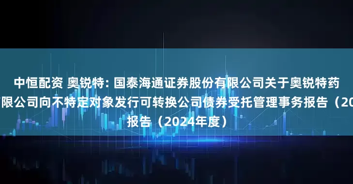 中恒配资 奥锐特: 国泰海通证券股份有限公司关于奥锐特药业股份有限公司向不特定对象发行可转换公司债券受托管理事务报告（2024年度）