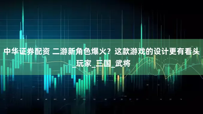 中华证券配资 二游新角色爆火?这款游戏的设计更有看头_玩家_三国_武将