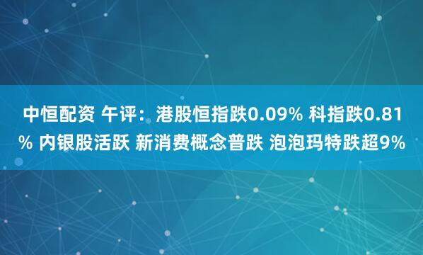 中恒配资 午评:港股恒指跌0.09% 科指跌0.81% 内银股活跃 新消费概念普跌 泡泡玛特跌超9%