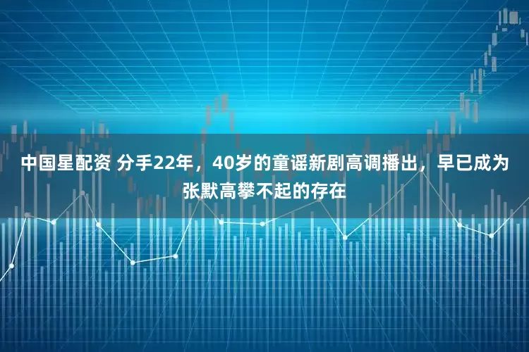 中国星配资 分手22年，40岁的童谣新剧高调播出，早已成为张默高攀不起的存在