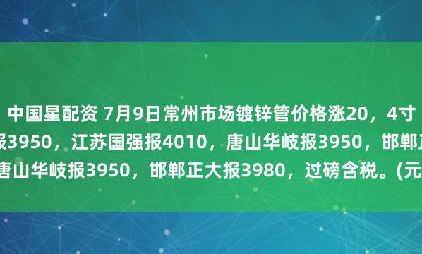 中国星配资 7月9日常州市场镀锌管价格涨20，4寸*3.75mm衡水华歧报3950，江苏国强报4010，唐山华岐报3950，邯郸正大报3980，过磅含税。(元/吨）
