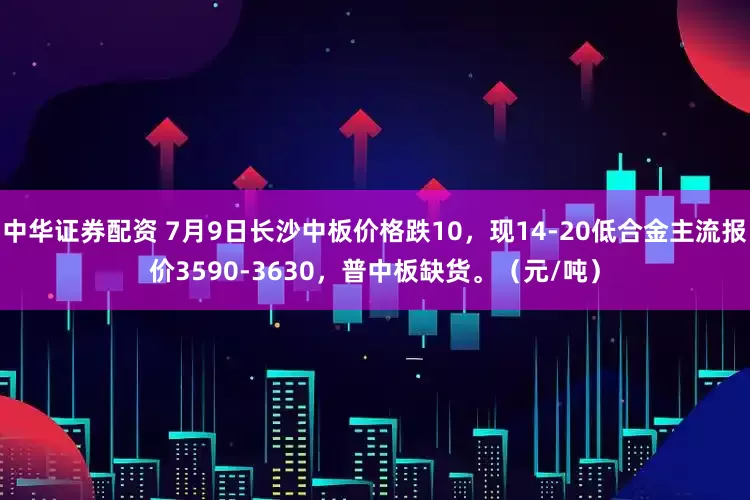中华证券配资 7月9日长沙中板价格跌10，现14-20低合金主流报价3590-3630，普中板缺货。（元/吨）