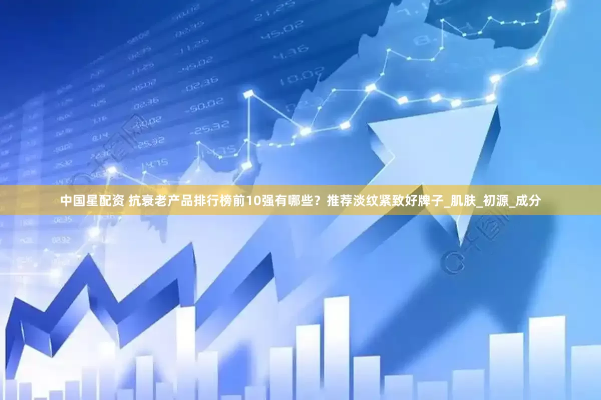 中国星配资 抗衰老产品排行榜前10强有哪些？推荐淡纹紧致好牌子_肌肤_初源_成分